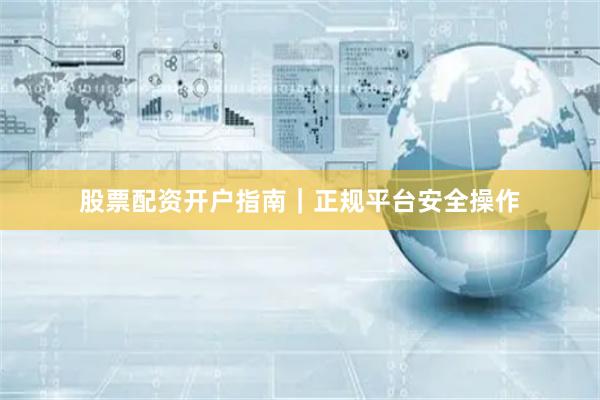 股票配资开户指南｜正规平台安全操作